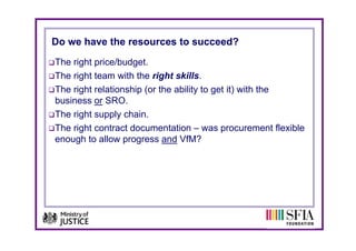 Do we have the resources to succeed?
The right price/budget.
The right team with the right skills.
The right relationship (or the ability to get it) with the
business or SRO
b i          SRO.
The right supply chain.
The i ht
Th right contract documentation – was procurement flexible
              t td           t ti                          t fl ibl
enough to allow progress and VfM?
 