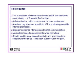 This requires

 The businesses we serve must define needs and demands
 more closely – a ‘Dragons Den’ review.
 A determination not to compromise on p
                            p            poor p
                                              performers.
 A revised pay structure specific to ICT and allowing sensible
 internal promotions.
 Stronger customer interfaces and better communication.
 Much clear focus to requirements when recruiting.
 Should lead to more secondments to and from long term
 supplier partnerships – has been successful in the past.
 