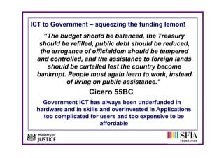 ICT to Government – squeezing the funding lemon!
    "The budget should be balanced, the Treasury
   should be refilled, public debt should be reduced,
             refilled                        reduced
   the arrogance of officialdom should be tempered
  a d co t o ed, a d t e ass sta ce
  and controlled, and the assistance to foreign lands
                                          o e g a ds
     should be curtailed lest the country become
  bankrupt. People must again learn to work, instead
            of living on public assistance."
                   Cicero 55BC
   Government ICT has always been underfunded in
 hardware and in skills and overinvested in Applications
   too complicated for users and too expensive to be
   t        li t d f            dt           i t b
                        affordable
 