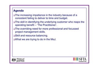 Agenda
 The increasing impatience in the industry because of a
 consistent failing to deliver to time and budget.
 The skill in identifying the underlying customer who reaps the
 operating benefit – ‘The Practitioner’.
 The overriding need for more professional and focussed
 project management skills.
 Skill and resource balancing.
 What we are trying to do in the MoJ.
 