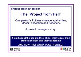 Chicago break out session

         The ‘Project from Hell’
           e    oject o     e
   One person’s fruitless crusade against lies,
        deceit, d
        d   it deception and t
                       ti    d treachery.
                                    h

              A project managers story.
                   j t            t


It is all about the people, their skills, their focus, their
           professionalism and their leadership
      AND HOW THEY WORK TOGETHER (EQ)
 