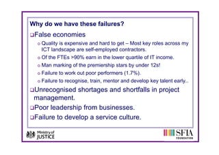 Why do we have these failures?
 False economies
  o Quality is expensive and hard to get – Most key roles across my
   ICT landscape are self-employed contractors.
  o Of the FTEs >90% earn in the lower quartile of IT income.
                                       q
  o Man marking of the premiership stars by under 12s!
  o Failure to work out poor performers (1.7%).
  o Failure to recognise, train, mentor and develop key talent early..

 Unrecognised shortages and shortfalls in project
 management.
 Poor leadership from businesses.
 Failure to develop a service culture.
 