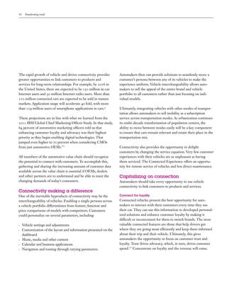 10    Transforming retail




The rapid growth of vehicle and device connectivity provides        Automakers then can provide solutions to seamlessly move a
greater opportunities to link customers to products and             customer’s persona between any of its vehicles to make the
services for long-term relationships. For example, by 2016 in       experience uniform. Vehicle interchangeability allows auto-
the United States, there are expected to be 150 million in-car      makers to sell the appeal of the entire brand and vehicle
Internet users and 30 million Internet radio users. More than       portfolio to all customers rather than just focusing on indi-
210 million connected cars are expected to be sold in mature        vidual models.
markets. Application usage will accelerate 40 fold, with more
than 129 million users of smartphone applications in cars.9         Ultimately, integrating vehicles with other modes of transpor-
                                                                    tation allows automakers to sell mobility as a subscription
These projections are in line with what we learned from the         service across transportation modes. As urbanization continues
2011 IBM Global Chief Marketing Officer Study. In that study,       its multi-decade transformation of population centers, the
64 percent of automotive marketing officers told us that            ability to move between modes easily will be a key component
enhancing customer loyalty and advocacy was their highest           to ensure that cars remain relevant and retain their place in the
priority as they begin enabling digital technologies. That          transportation mix.
jumped even higher to 70 percent when considering CMOs
from just automotive OEMs.10                                        Connectivity also provides the opportunity to delight
                                                                    customers by changing the service equation. Very few customer
All members of the automotive value chain should recognize          experiences with their vehicles are as unpleasant as having
the potential to connect with customers. To accomplish this,        them serviced. The Connected Experience offers an opportu-
gathering and sharing the increasing amount of customer data        nity for remote service of vehicles and less direct maintenance.
available across the value chain is essential if OEMs, dealers
and other partners are to understand and be able to meet the        Capitalizing on connection
changing demands of today’s consumers.                              Automakers should take every opportunity to use vehicle
                                                                    connectivity to link customers to products and services.
Connectivity making a difference
One of the inevitable byproducts of connectivity may be the         Connect for loyalty
interchangeability of vehicles. Enabling a single persona across    Connected vehicles present the best opportunity for auto-
a vehicle portfolio differentiates from feature, function and       makers to interact with their customers every time they use
price comparisons of models with competitors. Customers             their car. They can use this information to developed personal-
could personalize on several parameters, including:                 ized solutions and enhance customer loyalty by making it
                                                                    difficult or inconvenient for them to switch brands. The most
•	   Vehicle settings and adjustments                               valuable connected features are those that help drivers get
•	   Customization of the layout and information presented on the   where they are going most efficiently and keep them informed
     dashboard                                                      about their trip and their vehicle. Ultimately, this gives
•	   Music, media and other content                                 automakers the opportunity to focus on customer trust and
•	   Calendar and business applications                             loyalty. Trust drives advocacy, which, in turn, drives customer
•	   Navigation and routing through varying parameters.             spend.11 Concentrate on loyalty and the revenue will come.
 