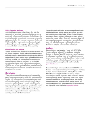 IBM Global Business Services   17




Watch the dealer landscape                                      Automakers, their dealers and partners must understand these
As dealerships consolidate and get bigger, they have the        customer wants and provide flexible, personalized, packaged
opportunity to be stronger business-to-business partners as     and componentized products and services. Connectivity gives
they’re able to better match investment. Dealerships are also   automakers, dealers, suppliers and partners a wealth of infor-
resetting their value proposition to customers as more online   mation they can use to learn about their customers. Along with
options marginalize their customer connections. Dealers and     this comes the opportunity to create direct, personal relation-
OEMs can find new opportunities to collaborate through          ships with individual customers and the ability to better
multi-tiered social media campaigns and enable mobility         position the brand, as well as products and services.
services and vehicle services through this connectivity.
                                                                Authors
Create paths to new revenue
                                                                Kalman Gyimesi is an Associate Partner with IBM Global
As more products in and about vehicles become electronic and    Services and is the Industrial Practice Leader within the
are virtually consumed, there is new potential for automakers   Institute for Business Value. He has over 20 years of experience
to deploy a number of revenue innovation strategies. Develop    in industry and consulting, where he has led the implementa-
opportunities to deploy pricing, payer and package innovation   tion of business solutions to difficult problems. He has worked
with apps, as well as with connected and mobility services      on business strategy and technology deployment with both
models. Examples of success and failure are increasingly        automotive OEMs and suppliers. He can be reached at
documented across the media and entertainment industry,         gyimesi@us.ibm.com.
which has seen its long-standing business models affected by
ubiquitous connectivity. Revenue innovation can become its
                                                                Benjamin Stanley is an Associate Partner with IBM Global
own channel for revenue.
                                                                Services. He is a subject matter expert in strategy and emerging
                                                                markets. He is also the Automotive Industry Leader for the
Conclusion                                                      China Global Delivery Center. He has over 35 years of
The revolution initiated by the empowered consumer has          consulting and industry experience in the automotive industry,
caused numerous companies to revisit their business models.     including strategy, product engineering, supply chain, organi-
Starting with industries like telecommunications and media      zational transformation and emerging markets. Mr. Stanley
and entertainment, this transformation is now altering the      uses his background and experience to develop insights and
automotive retail landscape at a frenetic pace. It’s time for   direction with innovative business solutions for global automo-
automakers, their dealers and partners to step up. No longer    tive clients. He can be reached at bstanley@cn.ibm.com.
will products and services targeted for the masses create the
differentiation needed to build brand advocacy. Today’s
connected and empowered consumers expect to be served
according to their individual preferences.
 