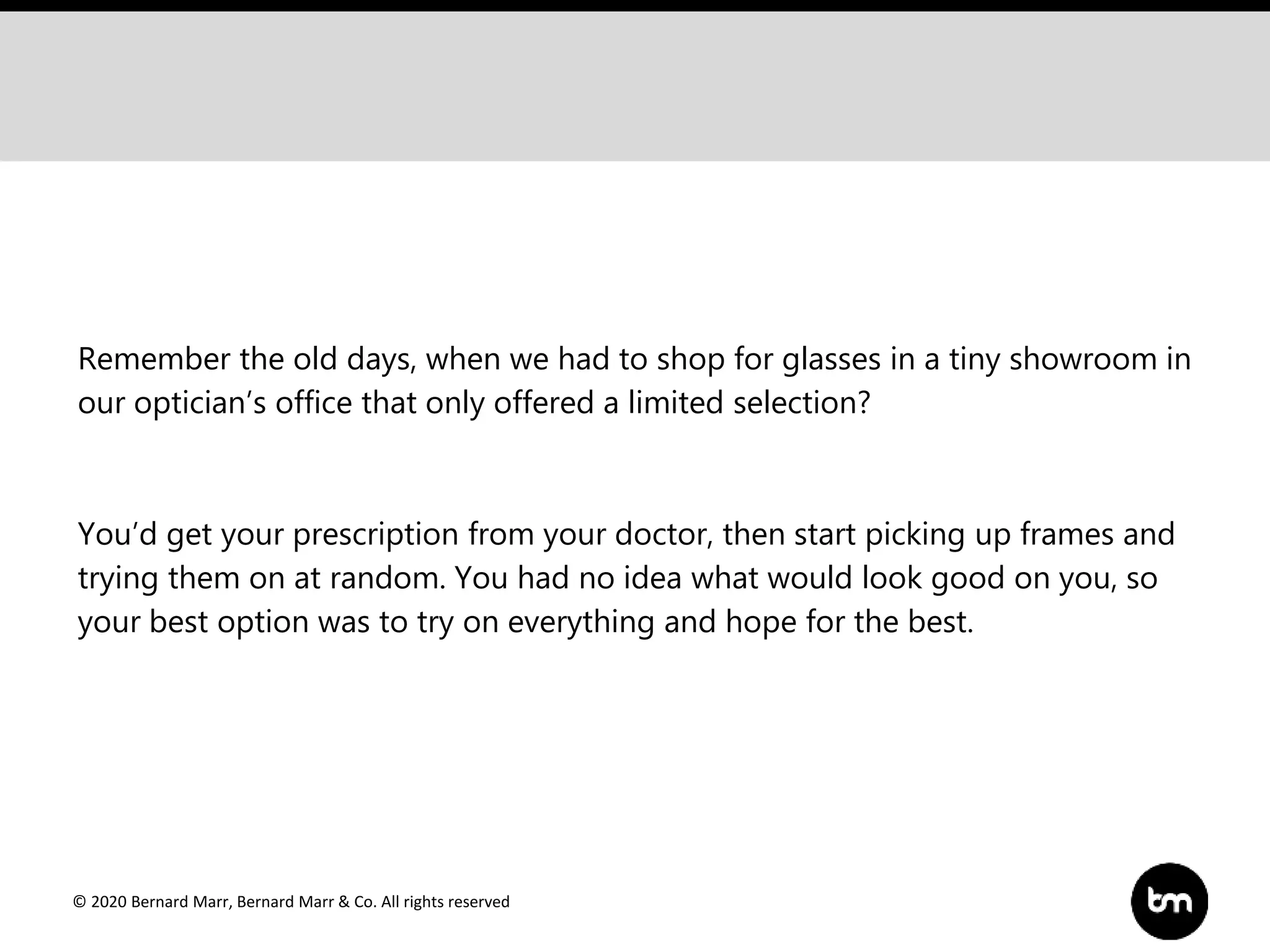 © 2020 Bernard Marr, Bernard Marr & Co. All rights reserved
Remember the old days, when we had to shop for glasses in a tiny showroom in
our optician’s office that only offered a limited selection?
You’d get your prescription from your doctor, then start picking up frames and
trying them on at random. You had no idea what would look good on you, so
your best option was to try on everything and hope for the best.
 