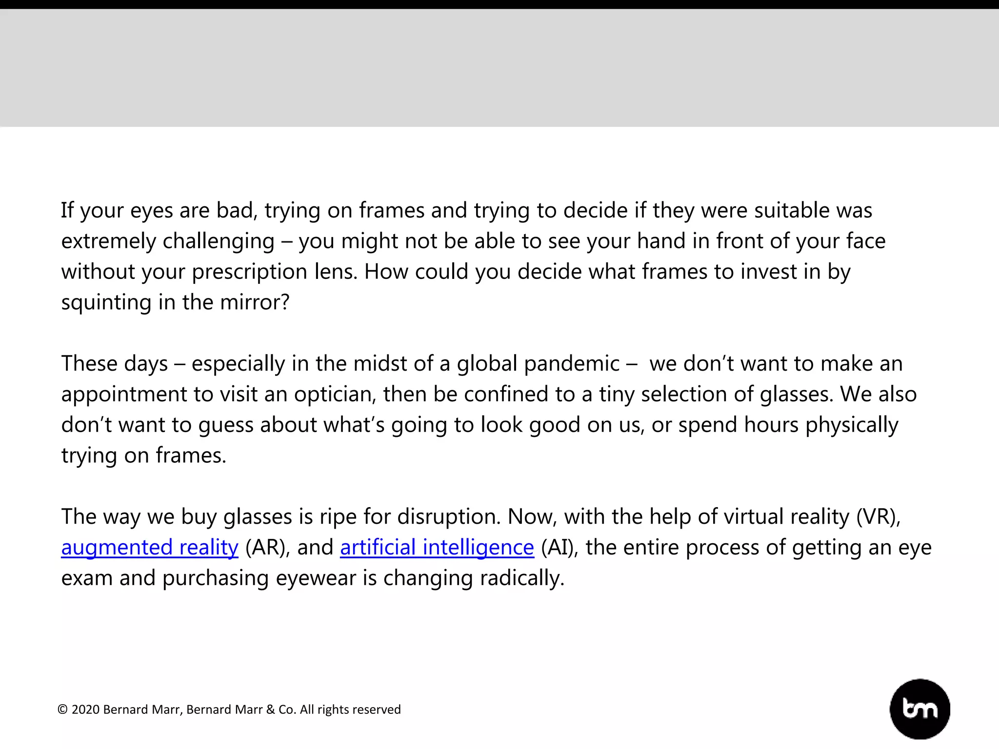 © 2020 Bernard Marr, Bernard Marr & Co. All rights reserved
If your eyes are bad, trying on frames and trying to decide if they were suitable was
extremely challenging – you might not be able to see your hand in front of your face
without your prescription lens. How could you decide what frames to invest in by
squinting in the mirror?
These days – especially in the midst of a global pandemic – we don’t want to make an
appointment to visit an optician, then be confined to a tiny selection of glasses. We also
don’t want to guess about what’s going to look good on us, or spend hours physically
trying on frames.
The way we buy glasses is ripe for disruption. Now, with the help of virtual reality (VR),
augmented reality (AR), and artificial intelligence (AI), the entire process of getting an eye
exam and purchasing eyewear is changing radically.
 