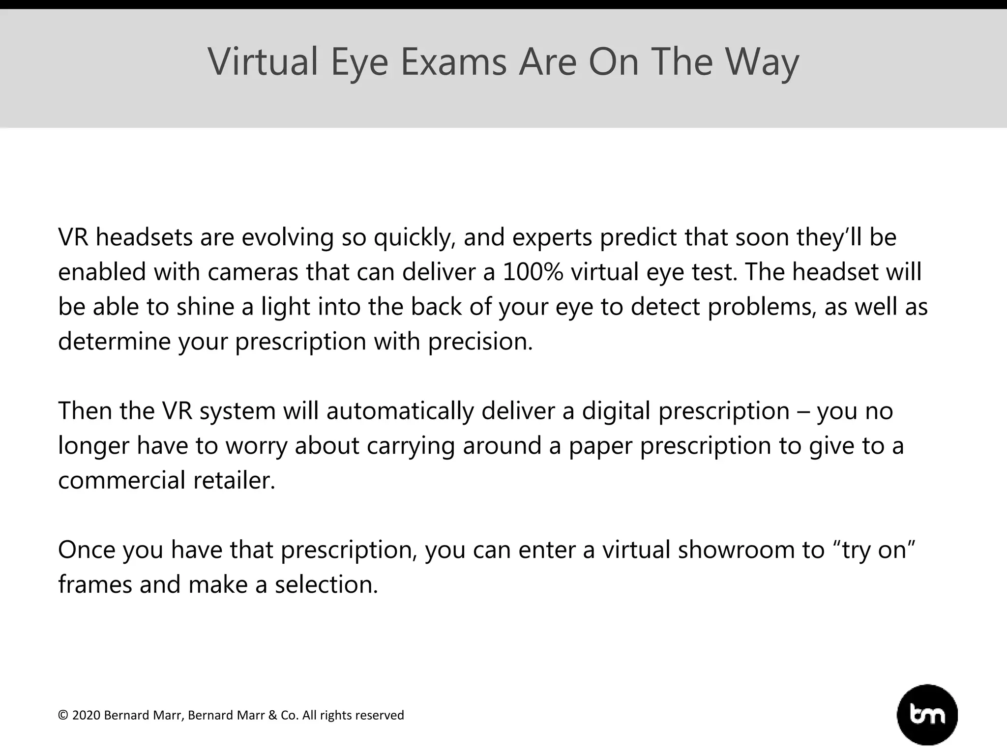 © 2020 Bernard Marr, Bernard Marr & Co. All rights reserved
Virtual Eye Exams Are On The Way
VR headsets are evolving so quickly, and experts predict that soon they’ll be
enabled with cameras that can deliver a 100% virtual eye test. The headset will
be able to shine a light into the back of your eye to detect problems, as well as
determine your prescription with precision.
Then the VR system will automatically deliver a digital prescription – you no
longer have to worry about carrying around a paper prescription to give to a
commercial retailer.
Once you have that prescription, you can enter a virtual showroom to “try on”
frames and make a selection.
 