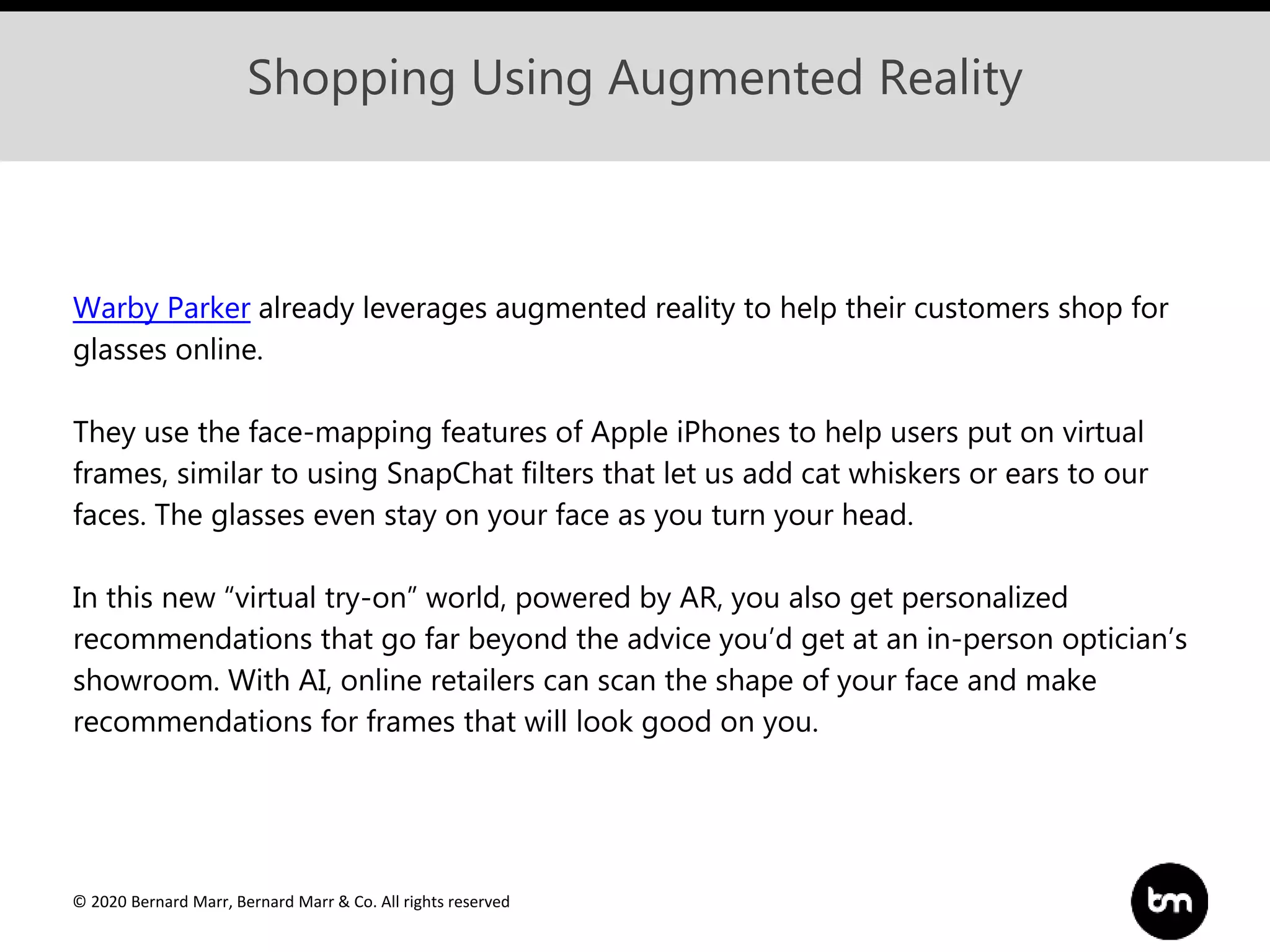 © 2020 Bernard Marr, Bernard Marr & Co. All rights reserved
Shopping Using Augmented Reality
Warby Parker already leverages augmented reality to help their customers shop for
glasses online.
They use the face-mapping features of Apple iPhones to help users put on virtual
frames, similar to using SnapChat filters that let us add cat whiskers or ears to our
faces. The glasses even stay on your face as you turn your head.
In this new “virtual try-on” world, powered by AR, you also get personalized
recommendations that go far beyond the advice you’d get at an in-person optician’s
showroom. With AI, online retailers can scan the shape of your face and make
recommendations for frames that will look good on you.
 