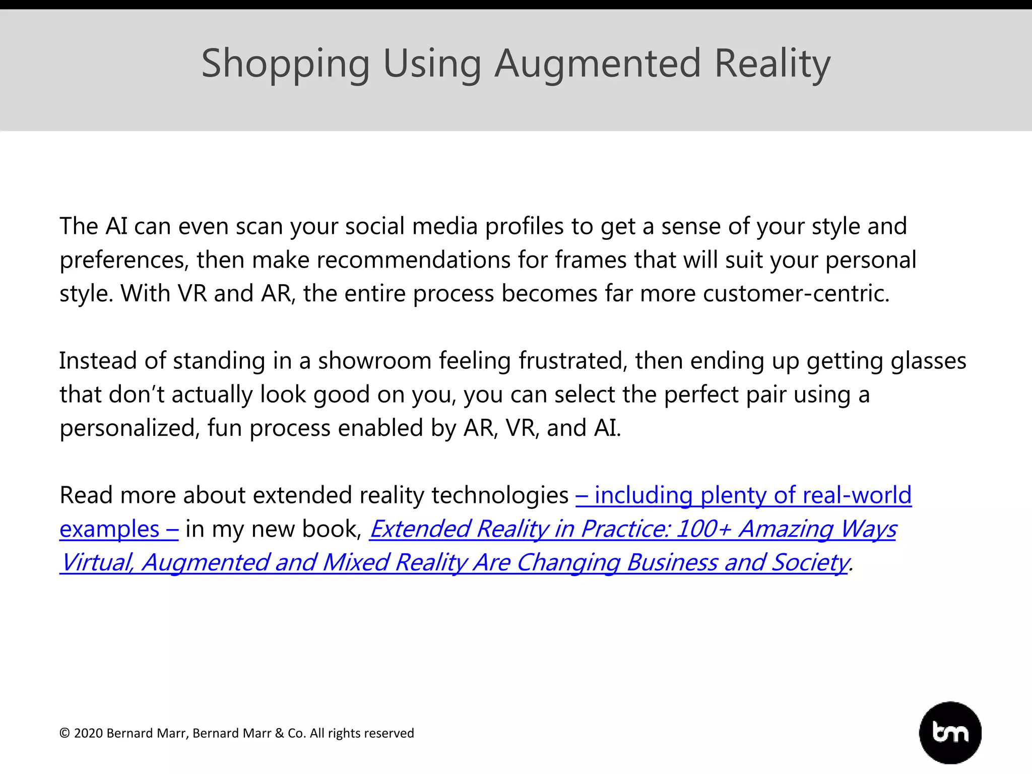 © 2020 Bernard Marr, Bernard Marr & Co. All rights reserved
Shopping Using Augmented Reality
The AI can even scan your social media profiles to get a sense of your style and
preferences, then make recommendations for frames that will suit your personal
style. With VR and AR, the entire process becomes far more customer-centric.
Instead of standing in a showroom feeling frustrated, then ending up getting glasses
that don’t actually look good on you, you can select the perfect pair using a
personalized, fun process enabled by AR, VR, and AI.
Read more about extended reality technologies – including plenty of real-world
examples – in my new book, Extended Reality in Practice: 100+ Amazing Ways
Virtual, Augmented and Mixed Reality Are Changing Business and Society.
 