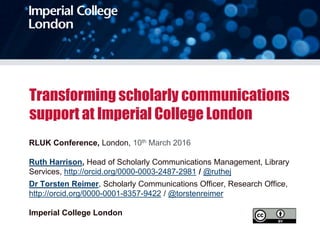 Transforming scholarly communications
support at Imperial College London
RLUK Conference, London, 10th March 2016
Ruth Harrison, Head of Scholarly Communications Management, Library
Services, http://orcid.org/0000-0003-2487-2981 / @ruthej
Dr Torsten Reimer, Scholarly Communications Officer, Research Office,
http://orcid.org/0000-0001-8357-9422 / @torstenreimer
Imperial College London
 