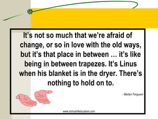 It’s not so much that we’re afraid of
change, or so in love with the old ways,
but it’s that place in between … it’s like
being in between trapezes. It’s Linus
when his blanket is in the dryer. There’s
nothing to hold on to.
- Marilyn Ferguson
www.schoolofeducators.com
 