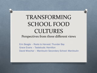 TRANSFORMING
SCHOOL FOOD
CULTURES
Perspectives from three different views
Erin Beagle – Roots to Harvest: Thunder Bay
Grace Evans – Tastebuds: Hamilton
David Wiwchar – Manitoulin Secondary School: Manitoulin
 