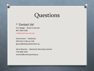 Questions
O Contact Us!
Erin Beagle – Roots to Harvest
807-285-0189
info@rootstoharvest.org
Grace Evans – Tastebuds
905-522-1148 ext 106
gevans@tastebudshamilton.ca
David Wiwchar – Manitoulin Secondary School
705-368-7000
wiwchad@rainbowschools.ca
 