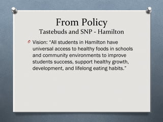 From Policy
Tastebuds and SNP - Hamilton
O Vision: “All students in Hamilton have
universal access to healthy foods in schools
and community environments to improve
students success, support healthy growth,
development, and lifelong eating habits.”
 
