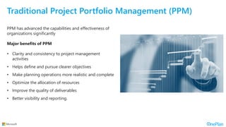 Traditional Project Portfolio Management (PPM)
PPM has advanced the capabilities and effectiveness of
organizations significantly
Major benefits of PPM
• Clarity and consistency to project management
activities
• Helps define and pursue clearer objectives
• Make planning operations more realistic and complete
• Optimize the allocation of resources
• Improve the quality of deliverables
• Better visibility and reporting.
 