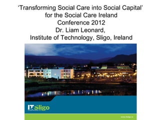 ‘Transforming Social Care into Social Capital’
           for the Social Care Ireland
                Conference 2012
                Dr. Liam Leonard,
    Institute of Technology, Sligo, Ireland
 