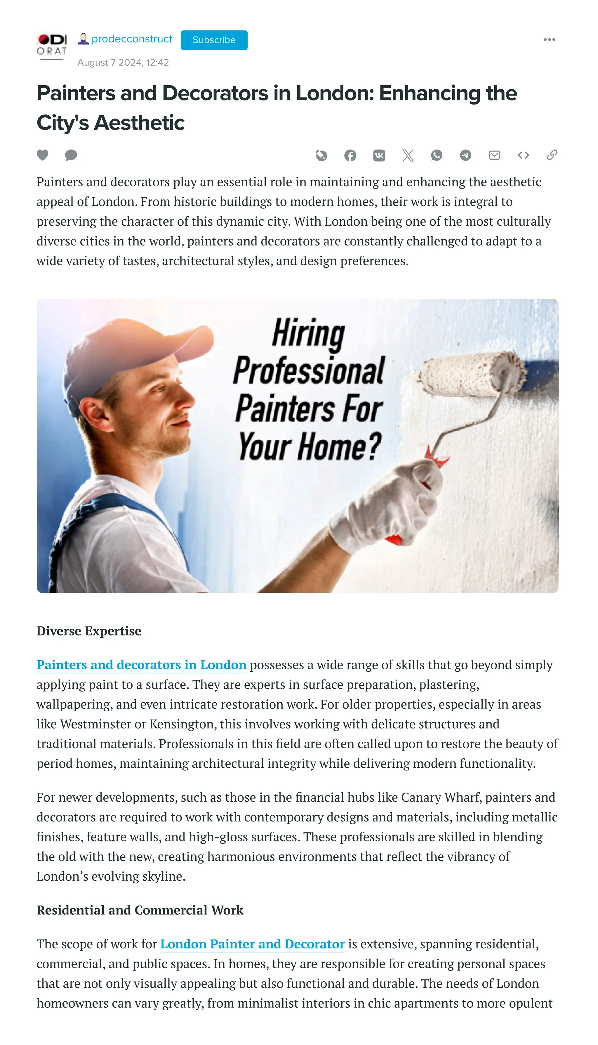 Painters and Decorators in London: Enhancing the
City's Aesthetic
Painters and decorators play an essential role in maintaining and enhancing the aesthetic
appeal of London. From historic buildings to modern homes, their work is integral to
preserving the character of this dynamic city. With London being one of the most culturally
diverse cities in the world, painters and decorators are constantly challenged to adapt to a
wide variety of tastes, architectural styles, and design preferences.
Diverse Expertise
Painters and decorators in London possesses a wide range of skills that go beyond simply
applying paint to a surface. They are experts in surface preparation, plastering,
wallpapering, and even intricate restoration work. For older properties, especially in areas
like Westminster or Kensington, this involves working with delicate structures and
traditional materials. Professionals in this field are often called upon to restore the beauty of
period homes, maintaining architectural integrity while delivering modern functionality.
For newer developments, such as those in the financial hubs like Canary Wharf, painters and
decorators are required to work with contemporary designs and materials, including metallic
finishes, feature walls, and high-gloss surfaces. These professionals are skilled in blending
the old with the new, creating harmonious environments that reflect the vibrancy of
London’s evolving skyline.
Residential and Commercial Work
The scope of work for London Painter and Decorator is extensive, spanning residential,
commercial, and public spaces. In homes, they are responsible for creating personal spaces
that are not only visually appealing but also functional and durable. The needs of London
homeowners can vary greatly, from minimalist interiors in chic apartments to more opulent
prodecconstruct
August 7 2024, 12:42
Subscribe
 
