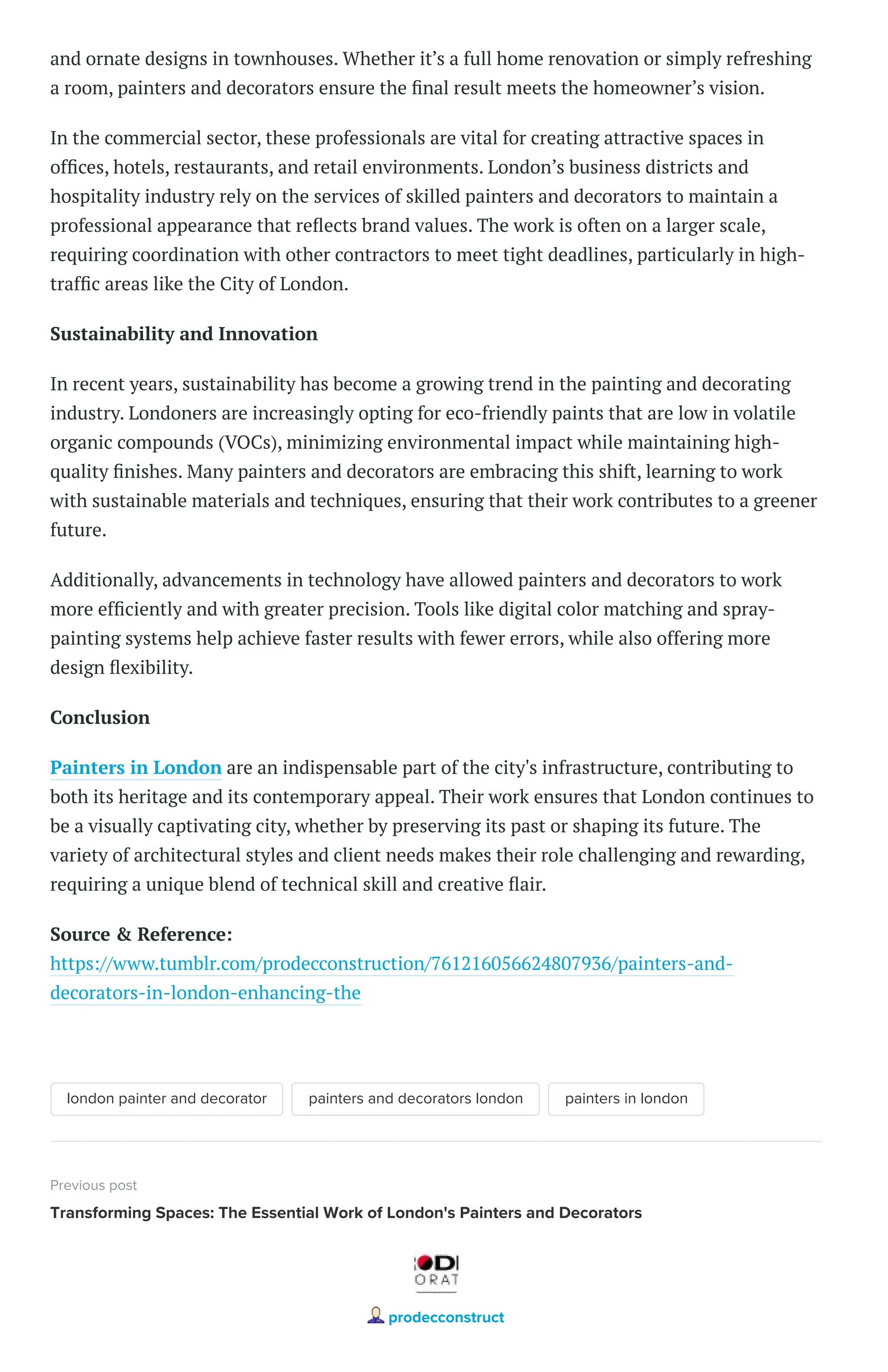 and ornate designs in townhouses. Whether it’s a full home renovation or simply refreshing
a room, painters and decorators ensure the final result meets the homeowner’s vision.
In the commercial sector, these professionals are vital for creating attractive spaces in
offices, hotels, restaurants, and retail environments. London’s business districts and
hospitality industry rely on the services of skilled painters and decorators to maintain a
professional appearance that reflects brand values. The work is often on a larger scale,
requiring coordination with other contractors to meet tight deadlines, particularly in high-
traffic areas like the City of London.
Sustainability and Innovation
In recent years, sustainability has become a growing trend in the painting and decorating
industry. Londoners are increasingly opting for eco-friendly paints that are low in volatile
organic compounds (VOCs), minimizing environmental impact while maintaining high-
quality finishes. Many painters and decorators are embracing this shift, learning to work
with sustainable materials and techniques, ensuring that their work contributes to a greener
future.
Additionally, advancements in technology have allowed painters and decorators to work
more efficiently and with greater precision. Tools like digital color matching and spray-
painting systems help achieve faster results with fewer errors, while also offering more
design flexibility.
Conclusion
Painters in London are an indispensable part of the city's infrastructure, contributing to
both its heritage and its contemporary appeal. Their work ensures that London continues to
be a visually captivating city, whether by preserving its past or shaping its future. The
variety of architectural styles and client needs makes their role challenging and rewarding,
requiring a unique blend of technical skill and creative flair.
Source & Reference:
https://www.tumblr.com/prodecconstruction/761216056624807936/painters-and-
decorators-in-london-enhancing-the
london painter and decorator painters and decorators london painters in london
Previous post
Transforming Spaces: The Essential Work of London's Painters and Decorators
prodecconstruct
 