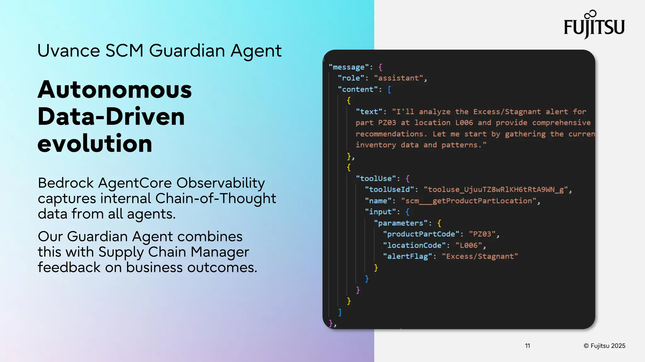 © Fujitsu 2025
11
Autonomous
Data-Driven
evolution
Bedrock AgentCore Observability
captures internal Chain-of-Thought
data from all agents.
Our Guardian Agent combines
this with Supply Chain Manager
feedback on business outcomes.
Uvance SCM Guardian Agent
 