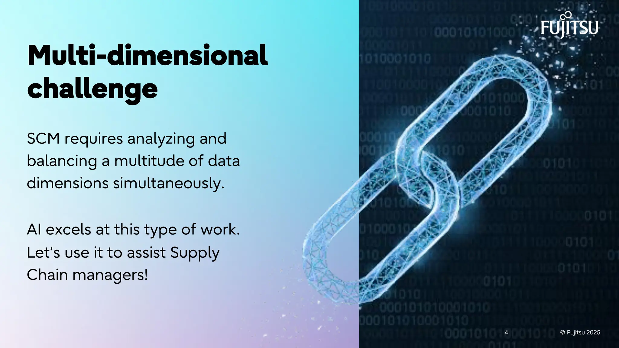 © Fujitsu 2025
4 © Fujitsu 2025
4
Multi-dimensional
challenge
SCM requires analyzing and
balancing a multitude of data
dimensions simultaneously.
AI excels at this type of work.
Let’s use it to assist Supply
Chain managers!
 