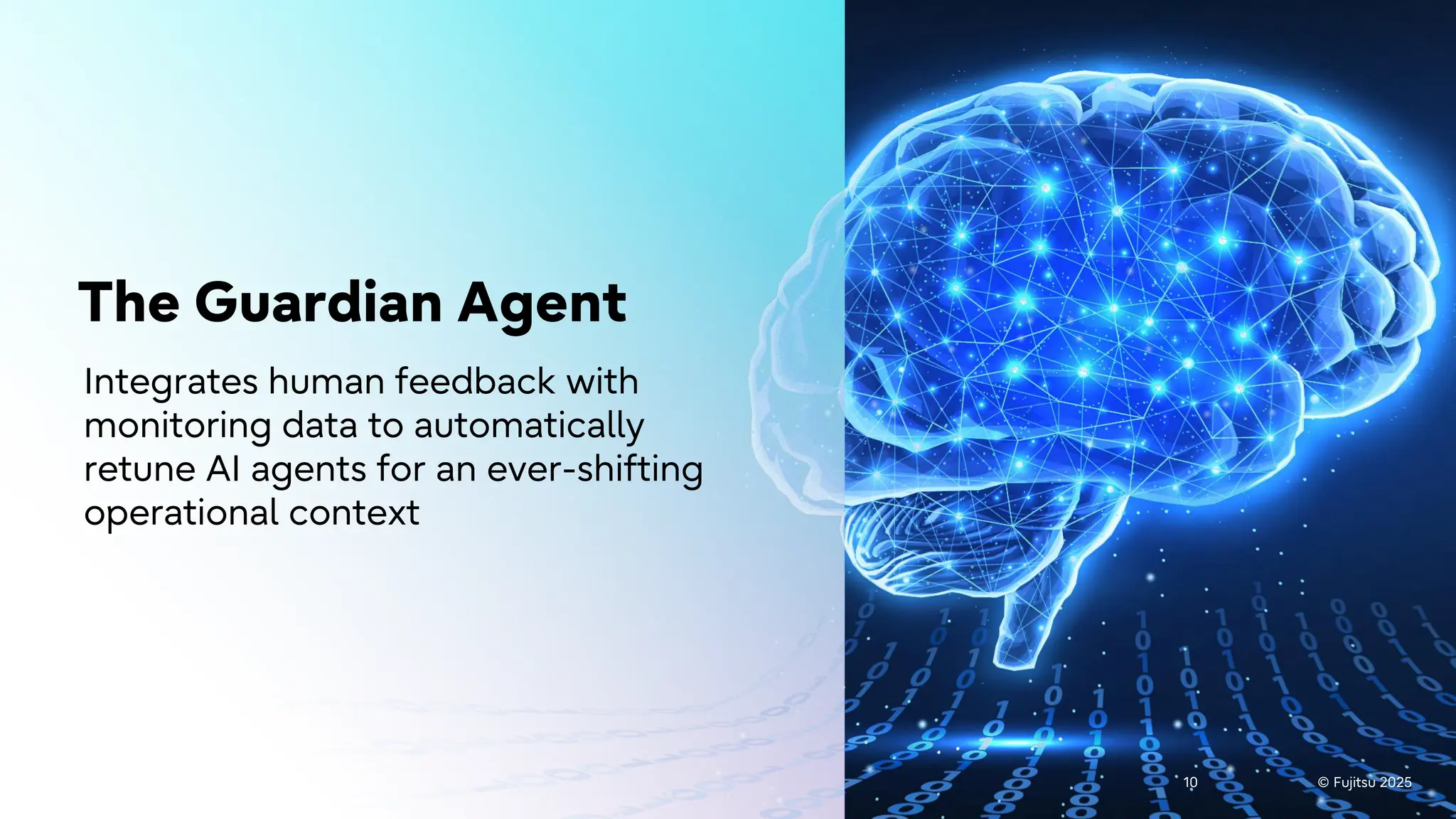 © Fujitsu 2025
10 © Fujitsu 2025
10
The Guardian Agent
Integrates human feedback with
monitoring data to automatically
retune AI agents for an ever-shifting
operational context
 