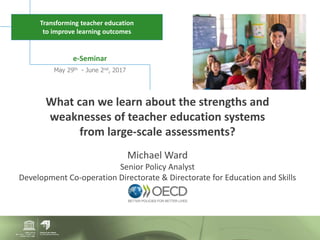e-Seminar
May 29th - June 2nd, 2017
Transforming teacher education
to improve learning outcomes
What can we learn about the strengths and
weaknesses of teacher education systems
from large-scale assessments?
Michael Ward
Senior Policy Analyst
Development Co-operation Directorate & Directorate for Education and Skills
 