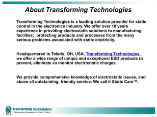 About Transforming Technologies Transforming Technologies is a leading solution provider for static control in the electronics industry. We offer over 10 years experience in providing electrostatic solutions to manufacturing facilities;  protecting products and processes from the many serious problems associated with static electricity.  Headquartered in Toledo, OH, USA,  Transforming Technologies   we offer a wide range of unique and exceptional ESD products to prevent, eliminate an monitor electrostatic charges. We provide comprehensive knowledge of electrostatic issues, and above all outstanding, friendly service. We call it Static Care™.  