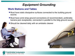 Equipment Grounding Work Stations and Tables Must have static dissipative surfaces connected to the building ground source. Must have wrist strap ground connections (2 recommended), preferably banana jack receptacles, connected in parallel to the bldg ground source Should be cleaned daily with an antistatic cleaner 