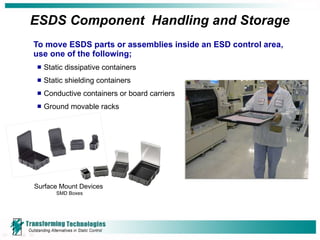 ESDS Component  Handling and Storage To move ESDS parts or assemblies inside an ESD control area, use one of the following; Static dissipative containers Static shielding containers Conductive containers or board carriers Ground movable racks Surface Mount Devices  SMD Boxes 