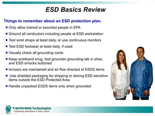 ESD Basics Review  Things to remember about an ESD protection plan. Only allow trained or escorted people in EPA Ground all conductors including people at ESD workstation Test wrist straps at least daily, or use continuous monitors Test ESD footwear at least daily, if used Visually check all grounding cords Keep wristband snug, foot grounder grounding tab in shoe,  and ESD smocks buttoned Ionizers are maintained and air flow directed at ESDS items Use shielded packaging for shipping or storing ESD sensitive  items outside the ESD Protected Area  Handle unpacked ESDS items only when grounded 