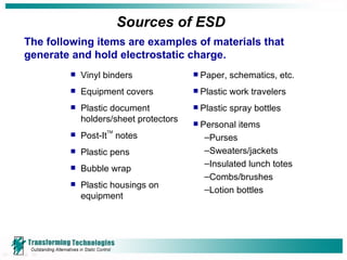 Sources of ESD Vinyl binders Equipment covers Plastic document holders/sheet protectors Post-It TM  notes Plastic pens Bubble wrap Plastic housings on equipment Paper, schematics, etc. Plastic work travelers Plastic spray bottles Personal items Purses Sweaters/jackets Insulated lunch totes Combs/brushes Lotion bottles The following items are examples of materials that generate and hold electrostatic charge. 