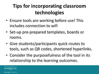 Tips for incorporating classroom
technologies
• Ensure tools are working before use! This
includes connection to wifi
• Set-up pre-prepared templates, boards or
rooms.
• Give students/participants quick routes to
tools, such as QR codes, shortened hyperlinks.
• Consider the purposefulness of the tool in its
relationship to the learning outcomes.
 