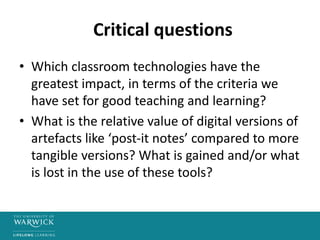 Critical questions
• Which classroom technologies have the
greatest impact, in terms of the criteria we
have set for good teaching and learning?
• What is the relative value of digital versions of
artefacts like ‘post-it notes’ compared to more
tangible versions? What is gained and/or what
is lost in the use of these tools?
 