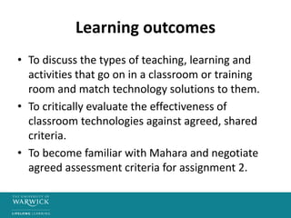Learning outcomes
• To discuss the types of teaching, learning and
activities that go on in a classroom or training
room and match technology solutions to them.
• To critically evaluate the effectiveness of
classroom technologies against agreed, shared
criteria.
• To become familiar with Mahara and negotiate
agreed assessment criteria for assignment 2.
 