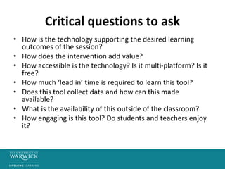 Critical questions to ask
• How is the technology supporting the desired learning
outcomes of the session?
• How does the intervention add value?
• How accessible is the technology? Is it multi-platform? Is it
free?
• How much ‘lead in’ time is required to learn this tool?
• Does this tool collect data and how can this made
available?
• What is the availability of this outside of the classroom?
• How engaging is this tool? Do students and teachers enjoy
it?
 