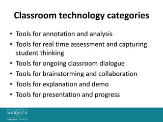 Classroom technology categories
• Tools for annotation and analysis
• Tools for real time assessment and capturing
student thinking
• Tools for ongoing classroom dialogue
• Tools for brainstorming and collaboration
• Tools for explanation and demo
• Tools for presentation and progress
 