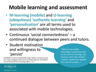 Mobile learning and assessment
• M-learning (mobile) and U-learning
(ubiquitous) ‘authentic learning’ and
‘personalisation’ are all terms used to
associated with mobile technologies.
• Continuous ‘social connectedness’ – a
continued dialogue between peers and tutors.
• Student motivation
and willingness to
‘persist’
“Without the mobile
technology I would have had
to do a lot more writing, and
because I don’t like writing I
suspect I would have skipped
out a lot of my ideas....”
COCHRANE, Thomas and BATEMAN, Roger (2010). Smartphones give
you wings: pedagogical affordances of mobile Web 2.0. Australasian
Journal of Educational Technology, 26 (1), 1-14.
 