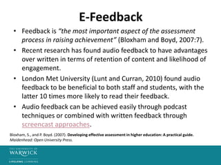 E-Feedback
• Feedback is “the most important aspect of the assessment
process in raising achievement” (Bloxham and Boyd, 2007:7).
• Recent research has found audio feedback to have advantages
over written in terms of retention of content and likelihood of
engagement.
• London Met University (Lunt and Curran, 2010) found audio
feedback to be beneficial to both staff and students, with the
latter 10 times more likely to read their feedback.
• Audio feedback can be achieved easily through podcast
techniques or combined with written feedback through
screencast approaches.
Bloxham, S., and P. Boyd. (2007). Developing effective assessment in higher education: A practical guide.
Maidenhead: Open University Press.
 