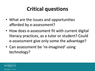 Critical questions
• What are the issues and opportunities
afforded by e-assessment?
• How does e-assessment fit with current digital
literacy practices, as a tutor or student? Could
e-assessment give only some the advantage?
• Can assessment be ‘re-imagined’ using
technology?
 