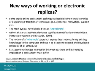 New ways of working or electronic
replicas?
• Some argue online assessment techniques should draw on characteristics
of outstanding ‘traditional’ techniques (e.g. challenge, motivation, support
etc).
• The most cynical have labelled this as ‘shovelware’.
• Others that e-assessment demands significant modification to traditional
instruction (Gayten and McEwen, 2007).
• The notion of a ‘mindtools’ approach argues that students bring existing
knowledge to the computer and use it as a space to expand and develop it
(Wheeler et al, 2005:126)
• E-assessment changes interaction between teachers and learners; by
implication e-assessment must differ.
Gaytan, J (2007) Effective online instructional and assessment strategies
American Journal of Distance Education. v. 21. no. 3. p. 117
 