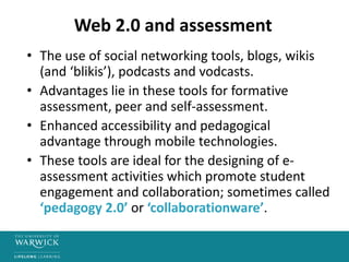Web 2.0 and assessment
• The use of social networking tools, blogs, wikis
(and ‘blikis’), podcasts and vodcasts.
• Advantages lie in these tools for formative
assessment, peer and self-assessment.
• Enhanced accessibility and pedagogical
advantage through mobile technologies.
• These tools are ideal for the designing of e-
assessment activities which promote student
engagement and collaboration; sometimes called
‘pedagogy 2.0’ or ‘collaborationware’.
 