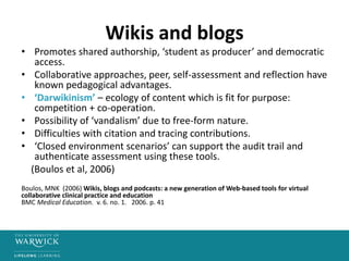 Wikis and blogs
• Promotes shared authorship, ‘student as producer’ and democratic
access.
• Collaborative approaches, peer, self-assessment and reflection have
known pedagogical advantages.
• ‘Darwikinism’ – ecology of content which is fit for purpose:
competition + co-operation.
• Possibility of ‘vandalism’ due to free-form nature.
• Difficulties with citation and tracing contributions.
• ‘Closed environment scenarios’ can support the audit trail and
authenticate assessment using these tools.
(Boulos et al, 2006)
Boulos, MNK (2006) Wikis, blogs and podcasts: a new generation of Web-based tools for virtual
collaborative clinical practice and education
BMC Medical Education. v. 6. no. 1. 2006. p. 41
 