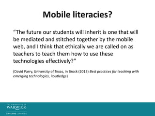 Mobile literacies?
“The future our students will inherit is one that will
be mediated and stitched together by the mobile
web, and I think that ethically we are called on as
teachers to teach them how to use these
technologies effectively?”
(David Parry, University of Texas, in Brock (2013) Best practices for teaching with
emerging technologies, Routledge)
 