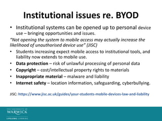 Institutional issues re. BYOD
• Institutional systems can be opened up to personal device
use – bringing opportunities and issues.
“Not opening the system to mobile access may actually increase the
likelihood of unauthorised device use” (JISC)
• Students increasing expect mobile access to institutional tools, and
liability now extends to mobile use.
• Data protection – risk of unlawful processing of personal data
• Copyright – cost/intellectual property rights to materials
• Inappropriate material – malware and liability
• Internet safety – location information, safeguarding, cyberbullying.
JISC: https://www.jisc.ac.uk/guides/your-students-mobile-devices-law-and-liability
 