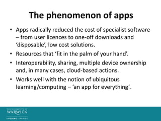 The phenomenon of apps
• Apps radically reduced the cost of specialist software
– from user licences to one-off downloads and
‘disposable’, low cost solutions.
• Resources that ‘fit in the palm of your hand’.
• Interoperability, sharing, multiple device ownership
and, in many cases, cloud-based actions.
• Works well with the notion of ubiquitous
learning/computing – ‘an app for everything’.
 