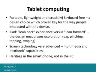 Tablet computing
• Portable, lightweight and (crucially) keyboard free – a
design choice which proved key for the way people
interacted with the device.
• iPad: “lean back” experience versus “lean forward” –
the design encourages exploration (e.g. pinching,
tapping, swiping).
• Screen technology very advanced – multimedia and
‘textbook’ capabilities.
• Heritage in the smart phone, not in the PC.
 