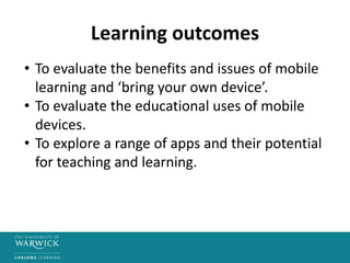 Learning outcomes
• To evaluate the benefits and issues of mobile
learning and ‘bring your own device’.
• To evaluate the educational uses of mobile
devices.
• To explore a range of apps and their potential
for teaching and learning.
 
