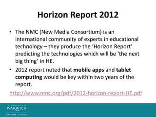 Horizon Report 2012
• The NMC (New Media Consortium) is an
international community of experts in educational
technology – they produce the ‘Horizon Report’
predicting the technologies which will be ‘the next
big thing’ in HE.
• 2012 report noted that mobile apps and tablet
computing would be key within two years of the
report.
http://www.nmc.org/pdf/2012-horizon-report-HE.pdf
 