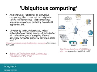 ‘Ubiquitous computing’
• Also known as ‘ubicomp’ or ‘pervasive
computing’, this is concept has origins in
software engineering- that computing
appears everywhere, including household
appliances etc.
• “A vision of small, inexpensive, robust
networked processing devices, distributed at
all scales throughout everyday life and
generally turned to distinctly common-place
ends.”
https://en.wikipedia.org/wiki/Ubiquitous_computing(Accessed on
30/11/15)
• Robert O’Toole (Warwick University:
Pedagogy of the iPad)
http://www.ltu.se/cms_fs/1.36196!/gra
phic1.jpg Accessed on 30/11/15: 20:30
 