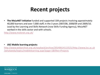 Recent projects
• The MoLeNET initiative funded and supported 104 projects involving approximately
40,000 learners and over 7,000 staff, in the 3 years 2007/08, 2008/09 and 2009/10.
Lead by the Learning and Skills Network (now Skills Funding Agency), MoLeNET
worked in the skills sector and with schools.
http://www.molenet.org.uk/
• JISC Mobile learning projects:
http://www.webarchive.org.uk/wayback/archive/20140614113521/http://www.jisc.ac.uk
/whatwedo/topics/mobilelearning.aspx?page=1&filter=Projects
 